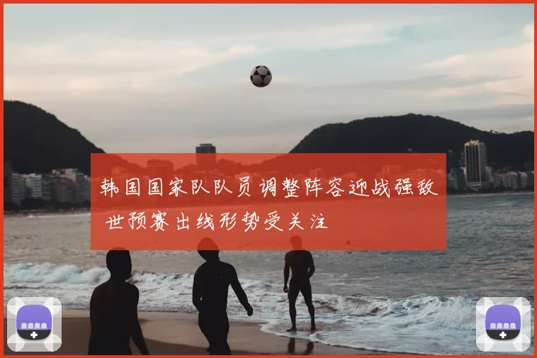 韩国国家队队员调整阵容迎战强敌 世预赛出线形势受关注