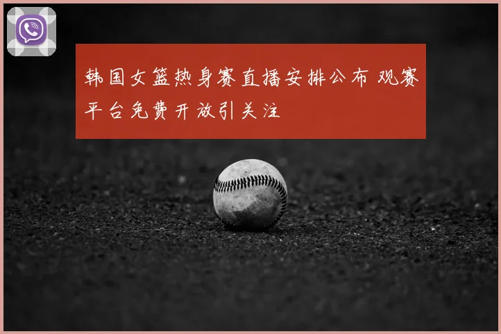韩国女篮热身赛直播安排公布 观赛平台免费开放引关注
