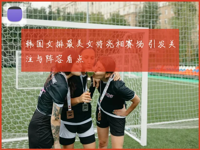 韩国女排最美女将亮相赛场 引发关注与阵容看点
