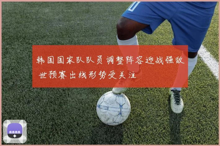 韩国国家队队员调整阵容迎战强敌 世预赛出线形势受关注