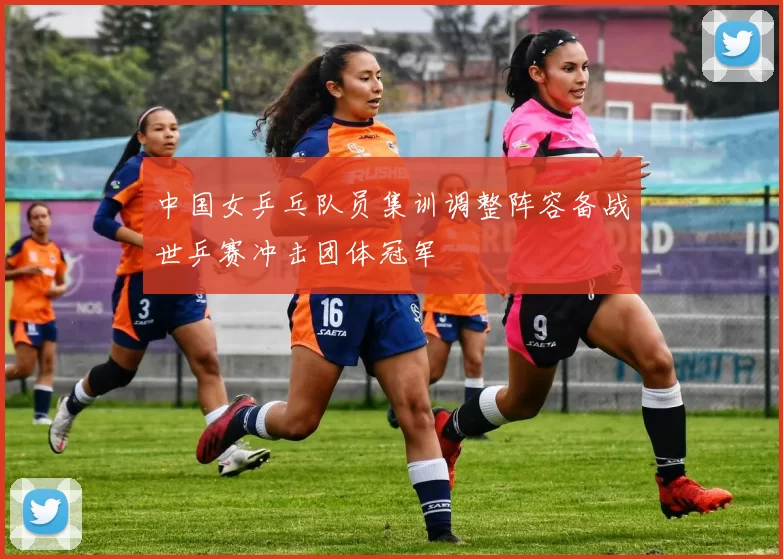 中国女乒乓队员集训调整阵容备战世乒赛冲击团体冠军