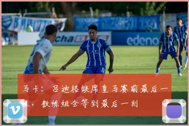 马卡：吕迪格缺席皇马赛前最后一练，教练组会等到最后一刻