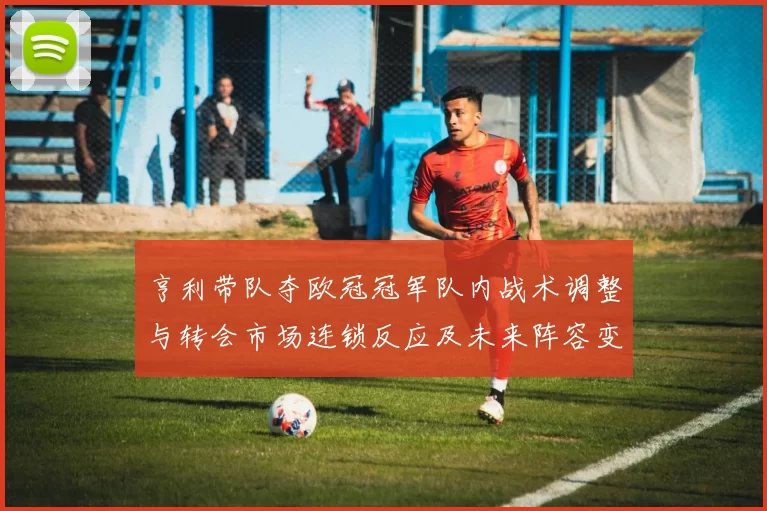 亨利带队夺欧冠冠军队内战术调整与转会市场连锁反应及未来阵容变化